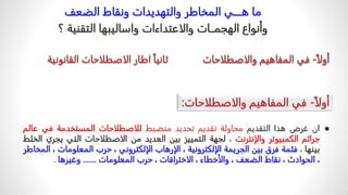 ‫الضعف‬ ‫ونقاط‬ ‫والتهديدات‬ ‫المخاطر‬ ‫هــــي‬ ‫ما‬
‫والاعتداءات‬ ‫الهجمــات‬ ‫وأنواع‬
‫؟‬ ‫التقنية‬ ‫واساليبها‬

‫ان‬
‫غرض‬
‫هذا‬
‫التقديم‬
‫محاولة‬
‫تقديم‬
‫تحديد‬
‫منضبط‬
‫للاصطلاحات‬
‫المستخدمة‬
‫في‬
‫ع‬
‫الم‬
‫جرائم‬
‫الكمبيوتر‬
‫والإنترنت‬
،
‫لجهة‬
‫التمييز‬
‫بين‬
‫العديد‬
‫من‬
‫الاصطلاحات‬
‫التي‬
‫يج‬
‫ري‬
‫الخلط‬
‫بينها‬
،
‫فثمة‬
‫فرق‬
‫بين‬
‫الجريمة‬
‫الإلكترونية‬
،
‫الإرهاب‬
‫الإلكتروني‬
،
‫حرب‬
‫المعلوما‬
‫ت‬
،
‫المخاطر‬
،
‫الحوادث‬
،
‫نقاط‬
‫الضعف‬
،
‫والأخطا‬
‫ء‬
،
‫الاختراقات‬
،
‫حرب‬
‫المعلومات‬
.......
‫وغيرها‬
.
 