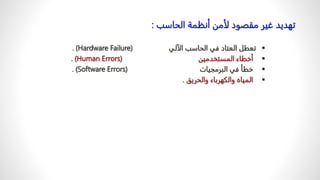 ‫الحاسب‬ ‫أنظمة‬ ‫لأمن‬ ‫مقصود‬ ‫غير‬ ‫تهديد‬
:

‫الآلي‬ ‫الحاسب‬ ‫في‬ ‫العتاد‬ ‫تعطل‬
(
Hardware Failure
. )

‫المستخدمين‬ ‫أخطاء‬
(
Human Errors
. )

‫البرمجيات‬ ‫في‬ ‫خطأ‬
(
Software Errors
. )

‫والحريق‬ ‫والكهرباء‬ ‫المياه‬
.
 