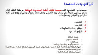 ‫ثانيا‬
‫المت‬ ‫التهديدات‬
‫عمدة‬
•
‫مجموعة‬
‫من‬
‫التهديدات‬
‫التي‬
‫صممت‬
‫لإتلاف‬
‫أنظمة‬
‫المعلومات‬
‫المختلفة‬
،
‫و‬
‫مقدار‬
‫التلف‬
‫الناتج‬
‫يمكن‬
‫أن‬
‫يكون‬
‫طفيفا‬
‫مثل‬
‫إرسال‬
‫بريد‬
‫الكتروني‬
‫يحمل‬
‫إعلانا‬
‫تجاريا‬
‫و‬
‫يمكن‬
‫أن‬
‫يؤ‬
‫دي‬
‫إلى‬
‫كارثة‬
‫مثل‬
‫انهيار‬
‫المباني‬
‫و‬
‫تشمل‬
‫تلك‬
:
.1
‫التجسس‬
.2
‫التخريب‬
.3
‫سرقة‬
‫و‬
‫إعطاب‬
‫المعلومات‬
.4
‫المدمرة‬ ‫البرامج‬
•
‫العلاقات‬ ‫هندسة‬
•
‫العشوائي‬ ‫الاقتحام‬
.
•
‫القيادة‬ ‫حرب‬
•
‫وأنواعه‬ ‫التنصت‬
Sniffing , Spoofing
•
‫الفكرية‬ ‫الملكية‬ ‫انتهاك‬
(
‫المؤلف‬ ‫حقوق‬ ‫حماية‬ ،‫التجارية‬ ‫الأسرار‬
-
‫و‬ ،‫التجارية‬ ‫العلامات‬ ،‫البرمجيات‬ ‫قرصنة‬
‫الاختراع‬ ‫براءة‬
)
•
‫الابتزاز‬
Extortion and Blackmail
•
‫والخاصة‬ ‫العامة‬ ‫الممتلكات‬ ‫تخريب‬
 