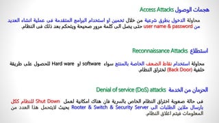 ‫الوصول‬ ‫هجمات‬
Access Attacks
‫محاولة‬
‫الدخول‬
‫بطرق‬
‫شرعية‬
‫من‬
‫خلال‬
‫تخمين‬
‫او‬
‫استخدام‬
‫البرامج‬
‫المتقدمة‬
‫فى‬
‫عملية‬
‫انشاء‬
‫ال‬
‫عديد‬
‫من‬
user name & password
‫حتى‬
‫يصل‬
‫الى‬
‫كلمة‬
‫مرور‬
‫صحيحة‬
‫ويتحكم‬
‫بعد‬
‫ذلك‬
‫فى‬
‫النظام‬
.
‫استطلاع‬
Reconnaissance Attacks
‫محاولة‬
‫استخدام‬
‫نقاط‬
‫الضعف‬
‫الخاصة‬
‫بالمنتج‬
‫سواء‬
software
‫او‬
Hard ware
‫للحصول‬
‫على‬
‫طريقة‬
‫خلفية‬
(Back Door)
‫لختراق‬
‫النظام‬
.
‫الخدمة‬ ‫من‬ ‫الحرمان‬
Denial of service (DoS) attacks
‫فى‬
‫حالة‬
‫صعوبة‬
‫اختراق‬
‫النظام‬
‫الخاص‬
‫بالسرية‬
‫فان‬
‫هناك‬
‫امكانية‬
‫لعمل‬
Shut Down
‫للنظام‬
‫ككل‬
‫بارسال‬
‫ملاين‬
‫الطلبات‬
‫الى‬
Security Server
&
Switch
&
Rooter
‫بحيث‬
‫لايتحمل‬
‫هذا‬
‫العدد‬
‫من‬
‫المعلومات‬
‫فيتم‬
‫اغلاق‬
‫النظام‬
.
 