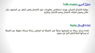 ‫إعادة‬
‫إرسال‬
‫رسالة‬
‫تم‬
‫اعتراضها‬
ً
‫سابقا‬
‫على‬
‫الشبكة‬
‫أي‬
‫اعتراض‬
‫رسالة‬
‫لرسالة‬
‫منقولة‬
‫عب‬
‫ر‬
‫الشبكة‬
‫ثم‬
‫إرسالها‬
ً
‫لاحقا‬
‫لإنتاج‬
ً
‫تأثير‬
ً
‫غير‬
‫مخول‬
.
‫تحليل‬
‫المرور‬
Traffic Analysis
‫مراقبة‬
‫الاتصال‬
‫الشبكى‬
‫بهدف‬
‫استخلاص‬
‫معلومات‬
‫حول‬
‫الاتصال‬
.
‫بغض‬
‫النظر‬
‫عن‬
‫المحت‬
‫وى‬
‫مثل‬
‫مكان‬
‫وعنوان‬
‫أطراف‬
‫الاتصال‬
‫وحجم‬
‫الاتصال‬
‫وتكراره‬
.
‫إعادة‬
‫الإرسال‬
Replay
 