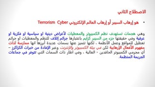 •
‫الإلكتروني‬ ‫العالم‬ ‫إرهاب‬ ‫أو‬ ‫السيبر‬ ‫إرهاب‬ ‫هو‬
Cyber
Terrorism
‫وهي‬
‫هجمات‬
‫تستهدف‬
‫نظم‬
‫الكمبيوتر‬
‫والمعطيات‬
‫لأغراض‬
‫دينية‬
‫او‬
‫سياسية‬
‫او‬
‫فكري‬
‫ة‬
‫او‬
‫عرقية‬
‫وفي‬
‫حقيقتها‬
‫جزء‬
‫من‬
‫السيبر‬
‫كرايم‬
‫باعتبارها‬
‫جرائم‬
‫إتلاف‬
‫للنظم‬
‫والمعطيات‬
‫او‬
‫جرائم‬
‫تعطيل‬
‫للمواقع‬
‫وعمل‬
‫الأنظمة‬
،
‫لكنها‬
‫تتميز‬
‫عنها‬
‫بسمات‬
‫عديدة‬
‫أبرزها‬
‫انها‬
‫ممارسة‬
‫ل‬
‫ذات‬
‫مفهوم‬
‫الأفعال‬
‫الإرهابية‬
‫لكن‬
‫في‬
‫بيئة‬
‫الكمبيوتر‬
‫والإنترنت‬
‫وعبر‬
‫الإفادة‬
‫من‬
‫خبر‬
‫ات‬
‫الكر‬
‫ا‬
‫كرز‬
–
‫أي‬
‫مجرمي‬
‫الكمبيوتر‬
‫الحاقدين‬
-
‫العالية‬
،
‫وفي‬
‫اطار‬
‫ذات‬
‫السمات‬
‫التي‬
‫تتوفر‬
‫في‬
‫جم‬
‫اعات‬
‫الجريمة‬
‫المنظمة‬
.
‫الاصطلاح‬
‫الثاني‬
 