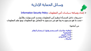 •
‫واألدوار‬ ‫المسئوليات‬ ‫ديد‬ ‫وت‬ ‫المعلومات‬ ‫أمن‬ ‫ي‬ ‫لتن‬ ‫المنشأة‬ ‫داخ‬ ‫تشريعات‬
•
‫المعلومات‬ ‫ومع‬ ‫المعلومات‬ ‫مع‬ ‫للتعام‬ ‫به‬ ‫مسموح‬ ‫غير‬ ‫هو‬ ‫وما‬ ‫به‬ ‫مسموح‬ ‫هو‬ ‫ما‬ ‫دد‬ ‫ت‬
‫أمثلتها‬ ‫من‬
:
•
‫ام‬ ‫الن‬ ‫استخدام‬ ‫وقبول‬ ‫المستخدم‬ ‫صالحيات‬ ‫اقية‬ ‫ات‬
•
‫الخصوصية‬
•
‫المرور‬ ‫كلمات‬
•
‫ي‬ ‫االلكترو‬ ‫البريد‬
•
‫وغيرها‬
...
‫اإلدارية‬ ‫ماية‬ ‫ال‬ ‫وسا‬

‫إعداد‬
‫وصياغة‬
‫سياسات‬
‫أمن‬
‫المعلومات‬
Information Security Policy
 