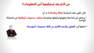 ‫المعلومات‬ ‫أمن‬ ‫إستراتيجية‬ ‫يعد‬ ‫الذي‬ ‫من‬
‫؟‬
‫هذه‬ ‫تكون‬ ‫لكي‬
‫السياسة‬
‫وهادفة‬ ‫فعالة‬
‫أن‬ ‫بد‬ ‫لا‬
:
*
‫وتنفيذها‬ ‫وتقبلها‬ ‫وتفهمها‬ ‫إعدادها‬ ‫في‬ ‫يساهم‬
‫الوظيفة‬ ‫مستويات‬ ‫مختلف‬
‫ف‬
‫المنشأة‬ ‫ي‬
‫الواحدة‬
*
‫إلى‬ ‫حاجتها‬
‫من‬ ‫الكامل‬ ‫والدعم‬ ‫التعاون‬
‫المؤسسة‬ ‫مستويات‬ ‫كافة‬
.
 
