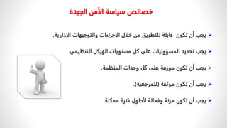 ‫الجي‬ ‫الأمن‬ ‫سياسة‬ ‫خصائص‬
‫دة‬

‫الإ‬ ‫والتوجيهات‬ ‫الإجراءات‬ ‫خلال‬ ‫من‬ ‫للتطبيق‬ ‫قابلة‬ ‫تكون‬ ‫أن‬ ‫يجب‬
‫دارية‬
.

‫التنظيمي‬ ‫الهيكل‬ ‫مستويات‬ ‫كل‬ ‫على‬ ‫المسؤوليات‬ ‫تحديد‬ ‫يجب‬
.

‫المنظمة‬ ‫وحدات‬ ‫كل‬ ‫على‬ ‫موزعة‬ ‫تكون‬ ‫أن‬ ‫يجب‬
.

‫موثقة‬ ‫تكون‬ ‫أن‬ ‫يجب‬
(
‫للمرجعية‬
.)

‫ممكنة‬ ‫فترة‬ ‫لأطول‬ ‫وفعالة‬ ‫مرنة‬ ‫تكون‬ ‫أن‬ ‫يجب‬
.
 