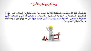 ‫وسائل‬ ‫هي‬ ‫ما‬ ‫و‬
‫الأمن‬
‫؟‬
‫ي‬
‫نبغي‬
‫أن‬
‫ت‬
‫عد‬
‫كل‬
‫مؤسسة‬
‫طريقتها‬
‫الخاصة‬
‫لتوفير‬
‫أمن‬
‫معلوماتها‬
‫من‬
‫المخاطر‬
‫ف‬
‫ي‬
‫حدود‬
‫إمكان‬
‫ي‬
‫اتها‬
‫التنظيمية‬
‫و‬
‫الميزانية‬
‫المرصودة‬
،‫للحماية‬
‫و‬
‫لا‬
‫ينبغي‬
‫أن‬
‫تكون‬
‫إجراءات‬
‫الأمن‬
‫ضعيفة‬
‫لا‬
‫تضمن‬
‫الحماية‬
‫المطلوبة‬
‫و‬
‫لا‬
‫تكون‬
‫مبالغا‬
‫فيها‬
‫إلى‬
‫حد‬
‫يؤثر‬
‫في‬
‫طب‬
‫يعة‬
‫أداء‬
‫خدمات‬
‫نظام‬
‫المعلومات‬
.
 