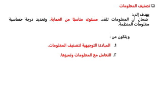 
‫تصنيف‬
‫المعلومات‬
‫يهدف‬
‫إلى‬
:
‫ضمان‬
‫أن‬
‫المعلومات‬
‫تلقى‬
‫مستوى‬
‫ا‬‫مناسب‬
‫من‬
‫الحماية‬
,
‫وتحديد‬
‫درجة‬
‫حساسية‬
‫معلومات‬
‫المنظمة‬
.
.1
‫المعلو‬ ‫لتصنيف‬ ‫التوجيهية‬ ‫المبادئ‬
‫مات‬
.
٢
.
‫وتميزها‬ ‫المعلومات‬ ‫مع‬ ‫التعامل‬
.
‫ويتكون‬
‫من‬
:
 