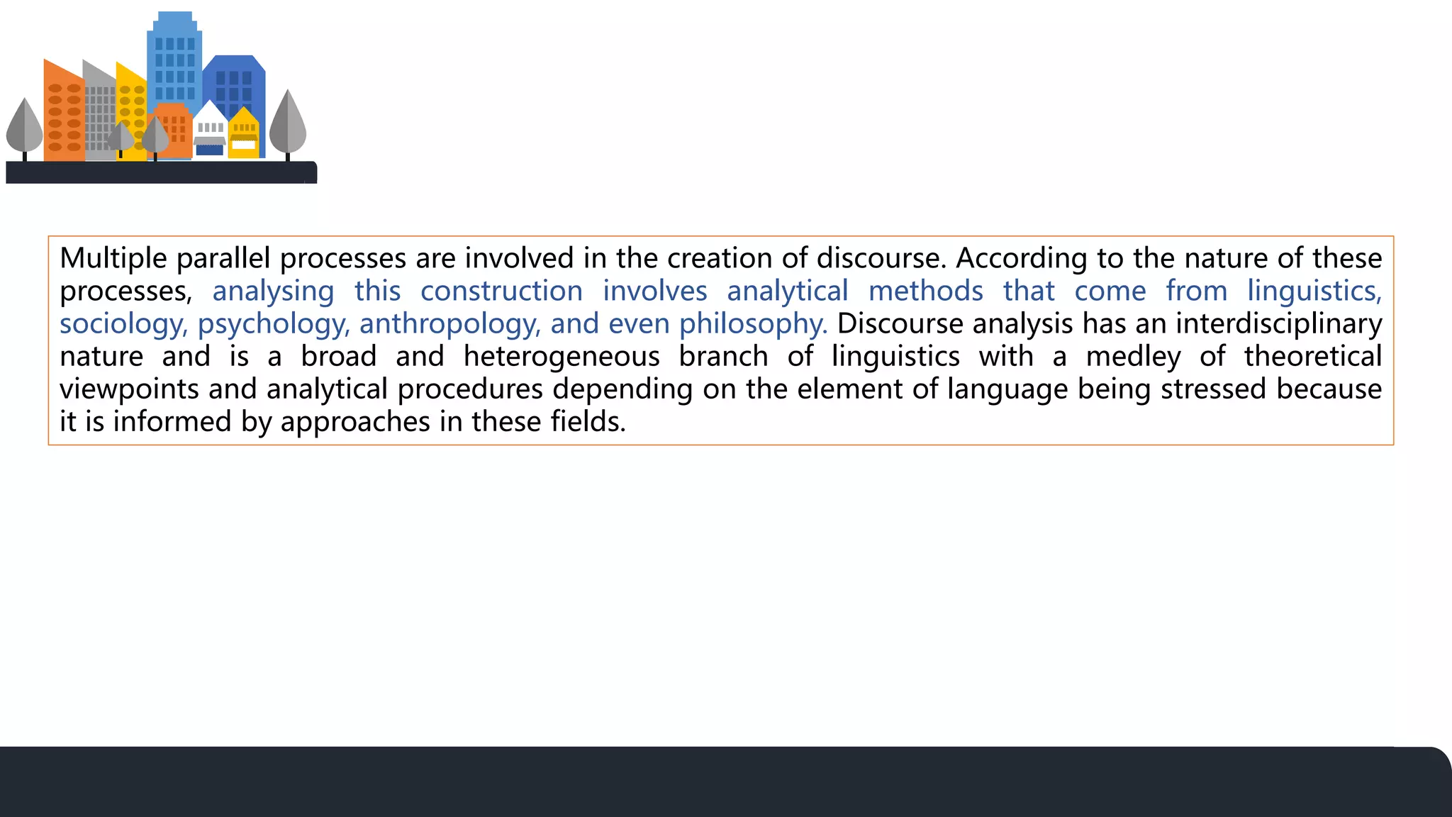 Multiple parallel processes are involved in the creation of discourse. According to the nature of these
processes, analysing this construction involves analytical methods that come from linguistics,
sociology, psychology, anthropology, and even philosophy. Discourse analysis has an interdisciplinary
nature and is a broad and heterogeneous branch of linguistics with a medley of theoretical
viewpoints and analytical procedures depending on the element of language being stressed because
it is informed by approaches in these fields.
 