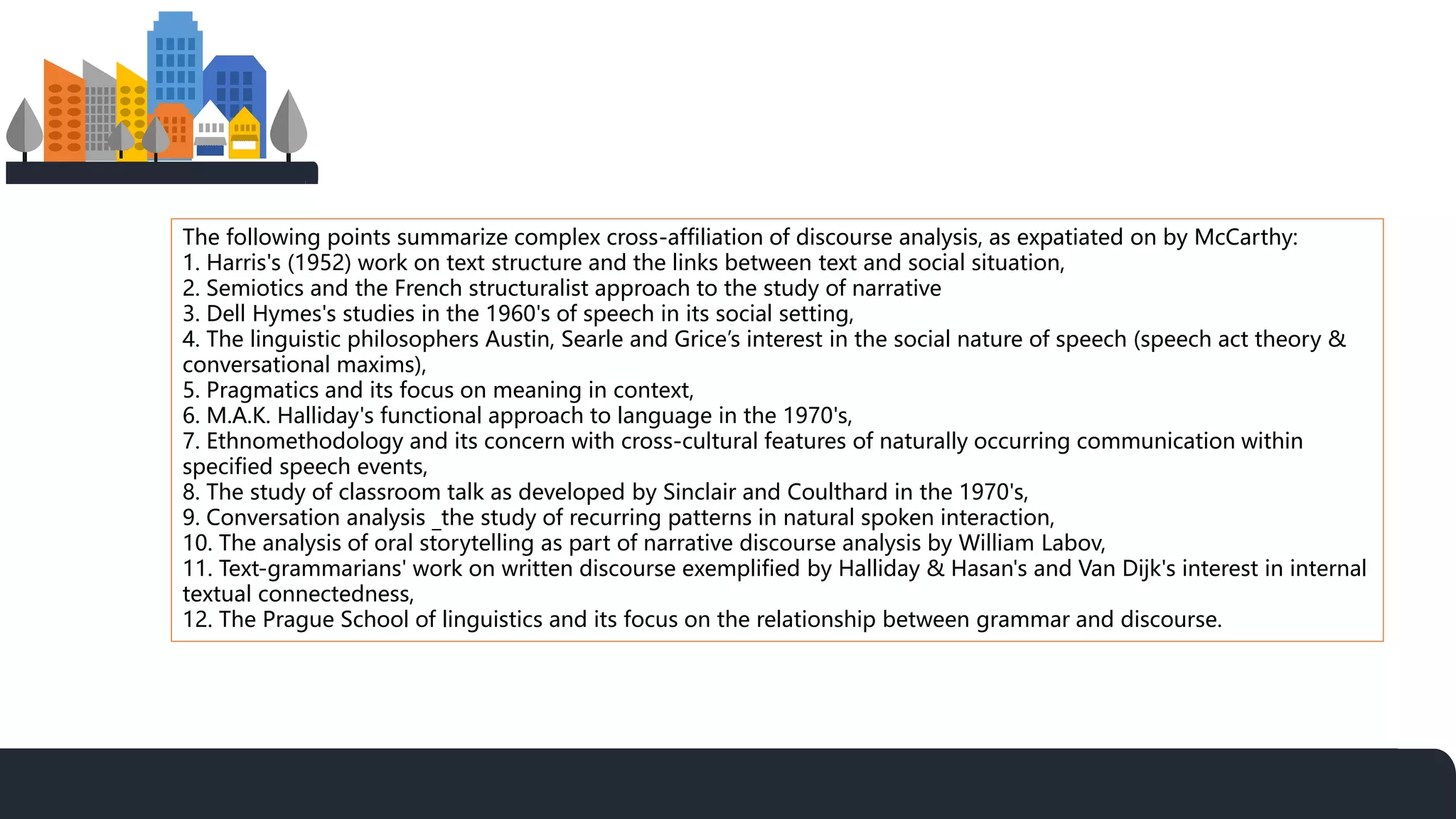 The following points summarize complex cross-affiliation of discourse analysis, as expatiated on by McCarthy:
1. Harris's (1952) work on text structure and the links between text and social situation,
2. Semiotics and the French structuralist approach to the study of narrative
3. Dell Hymes's studies in the 1960's of speech in its social setting,
4. The linguistic philosophers Austin, Searle and Grice’s interest in the social nature of speech (speech act theory &
conversational maxims),
5. Pragmatics and its focus on meaning in context,
6. M.A.K. Halliday's functional approach to language in the 1970's,
7. Ethnomethodology and its concern with cross-cultural features of naturally occurring communication within
specified speech events,
8. The study of classroom talk as developed by Sinclair and Coulthard in the 1970's,
9. Conversation analysis _the study of recurring patterns in natural spoken interaction,
10. The analysis of oral storytelling as part of narrative discourse analysis by William Labov,
11. Text-grammarians' work on written discourse exemplified by Halliday & Hasan's and Van Dijk's interest in internal
textual connectedness,
12. The Prague School of linguistics and its focus on the relationship between grammar and discourse.
 