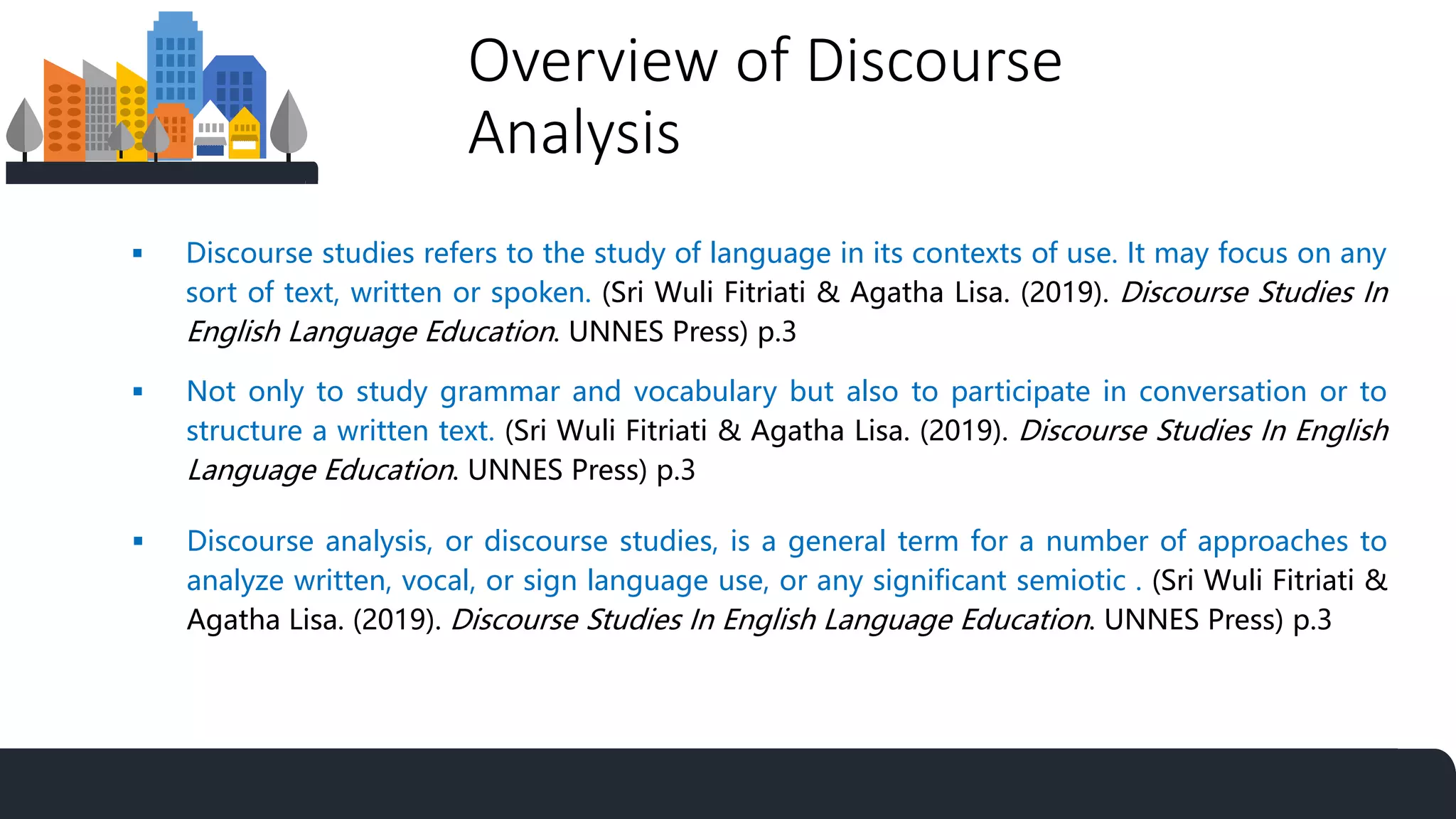 Overview of Discourse
Analysis
 Not only to study grammar and vocabulary but also to participate in conversation or to
structure a written text. (Sri Wuli Fitriati & Agatha Lisa. (2019). Discourse Studies In English
Language Education. UNNES Press) p.3
 Discourse studies refers to the study of language in its contexts of use. It may focus on any
sort of text, written or spoken. (Sri Wuli Fitriati & Agatha Lisa. (2019). Discourse Studies In
English Language Education. UNNES Press) p.3
 Discourse analysis, or discourse studies, is a general term for a number of approaches to
analyze written, vocal, or sign language use, or any significant semiotic . (Sri Wuli Fitriati &
Agatha Lisa. (2019). Discourse Studies In English Language Education. UNNES Press) p.3
 