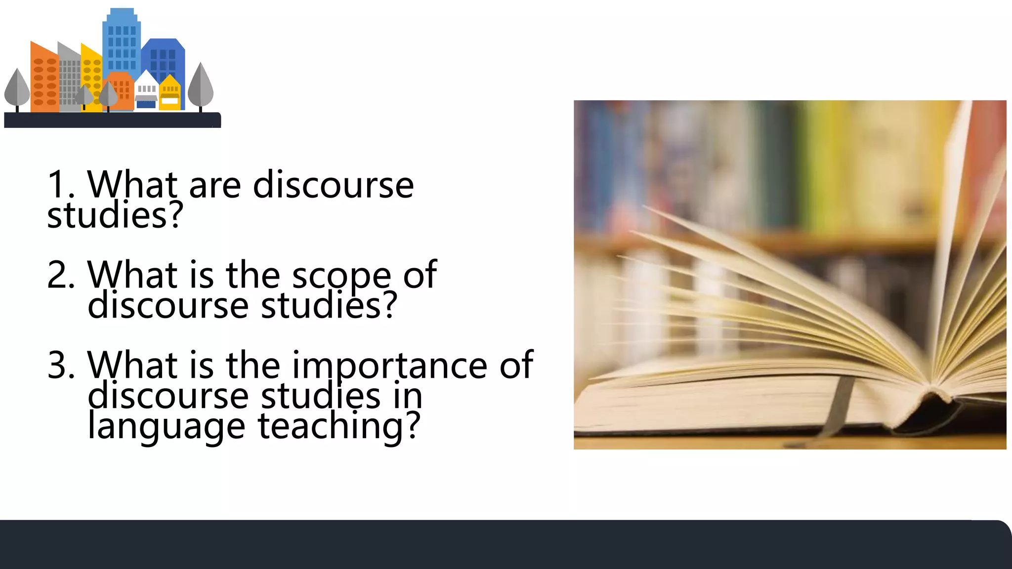 1. What are discourse
studies?
2. What is the scope of
discourse studies?
3. What is the importance of
discourse studies in
language teaching?
 