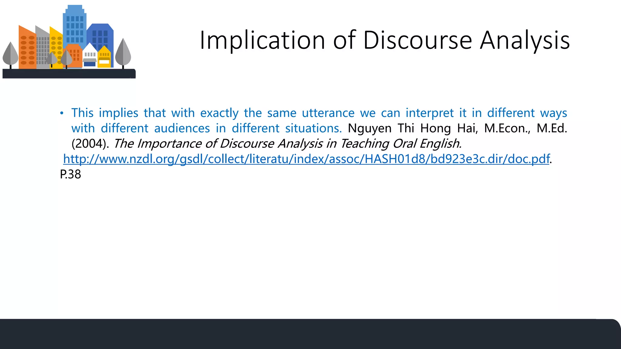 Implication of Discourse Analysis
• This implies that with exactly the same utterance we can interpret it in different ways
with different audiences in different situations. Nguyen Thi Hong Hai, M.Econ., M.Ed.
(2004). The Importance of Discourse Analysis in Teaching Oral English.
http://www.nzdl.org/gsdl/collect/literatu/index/assoc/HASH01d8/bd923e3c.dir/doc.pdf.
P.38
 