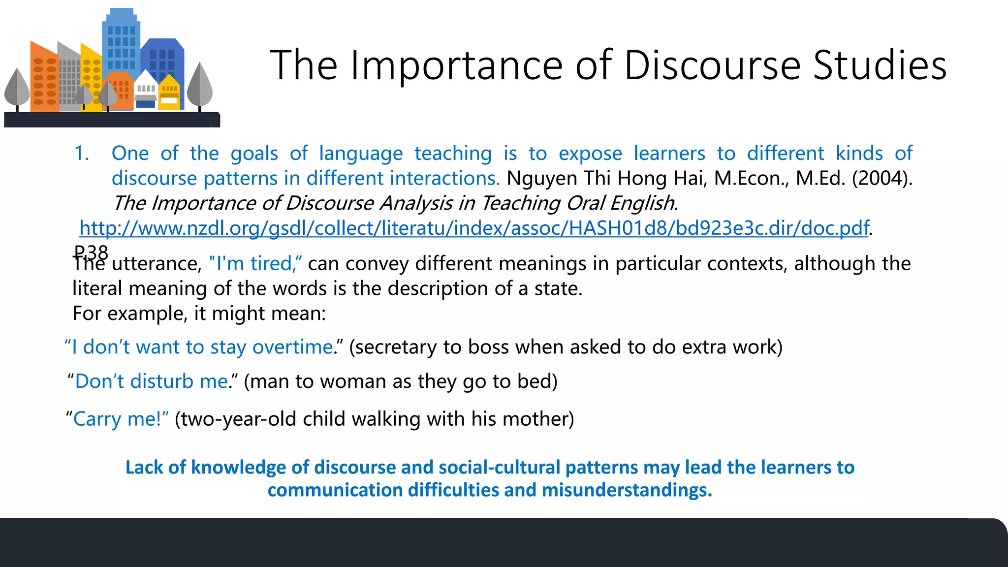 The Importance of Discourse Studies
1. One of the goals of language teaching is to expose learners to different kinds of
discourse patterns in different interactions. Nguyen Thi Hong Hai, M.Econ., M.Ed. (2004).
The Importance of Discourse Analysis in Teaching Oral English.
http://www.nzdl.org/gsdl/collect/literatu/index/assoc/HASH01d8/bd923e3c.dir/doc.pdf.
P.38
The utterance, "I'm tired,” can convey different meanings in particular contexts, although the
literal meaning of the words is the description of a state.
For example, it might mean:
“I don’t want to stay overtime.” (secretary to boss when asked to do extra work)
“Don’t disturb me.” (man to woman as they go to bed)
“Carry me!” (two-year-old child walking with his mother)
Lack of knowledge of discourse and social-cultural patterns may lead the learners to
communication difficulties and misunderstandings.
 
