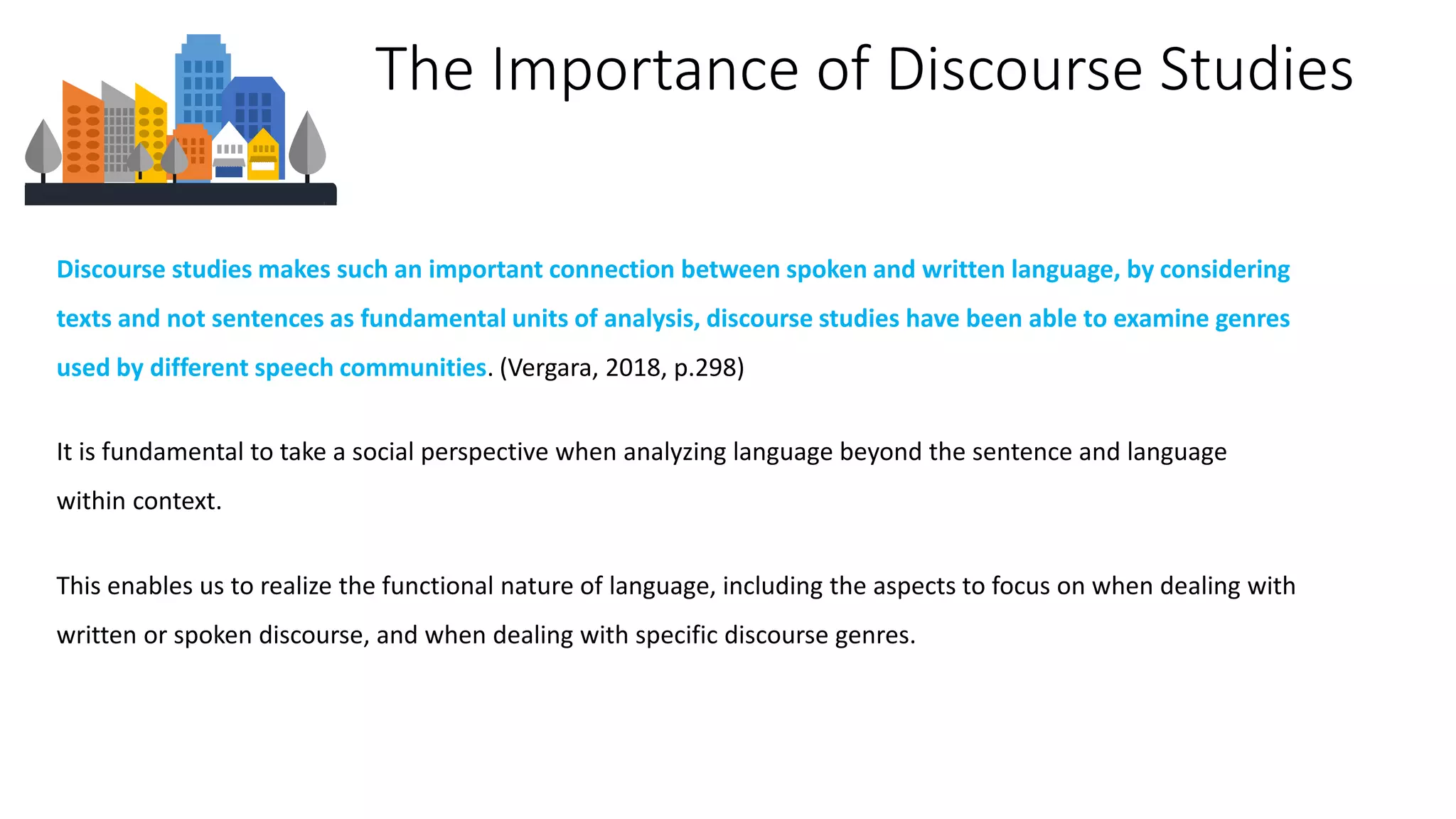 Discourse studies makes such an important connection between spoken and written language, by considering
texts and not sentences as fundamental units of analysis, discourse studies have been able to examine genres
used by different speech communities. (Vergara, 2018, p.298)
The Importance of Discourse Studies
It is fundamental to take a social perspective when analyzing language beyond the sentence and language
within context.
This enables us to realize the functional nature of language, including the aspects to focus on when dealing with
written or spoken discourse, and when dealing with specific discourse genres.
 