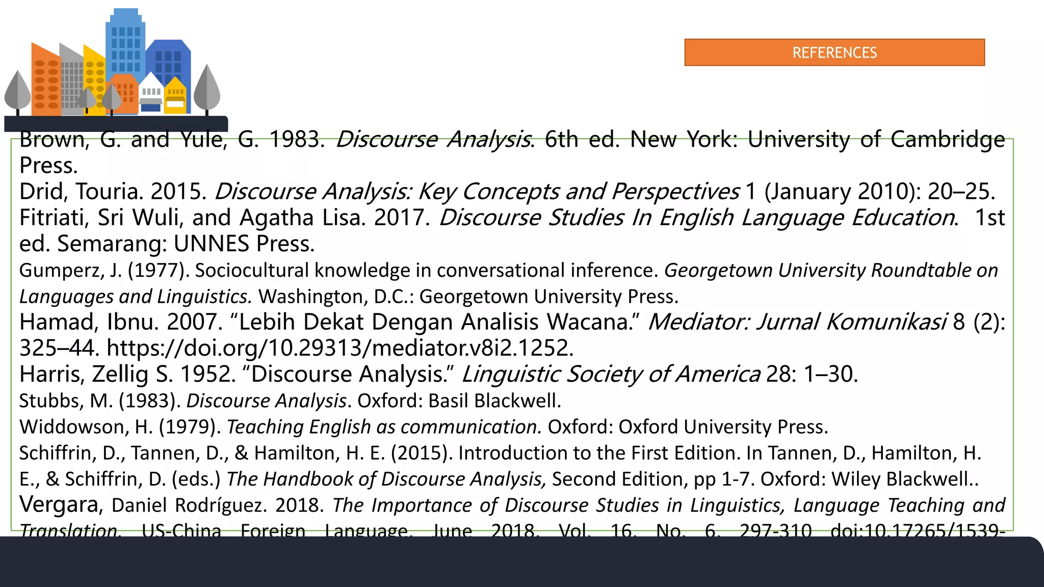 REFERENCES
Brown, G. and Yule, G. 1983. Discourse Analysis. 6th ed. New York: University of Cambridge
Press.
Drid, Touria. 2015. Discourse Analysis: Key Concepts and Perspectives 1 (January 2010): 20–25.
Fitriati, Sri Wuli, and Agatha Lisa. 2017. Discourse Studies In English Language Education. 1st
ed. Semarang: UNNES Press.
Gumperz, J. (1977). Sociocultural knowledge in conversational inference. Georgetown University Roundtable on
Languages and Linguistics. Washington, D.C.: Georgetown University Press.
Hamad, Ibnu. 2007. “Lebih Dekat Dengan Analisis Wacana.” Mediator: Jurnal Komunikasi 8 (2):
325–44. https://doi.org/10.29313/mediator.v8i2.1252.
Harris, Zellig S. 1952. “Discourse Analysis.” Linguistic Society of America 28: 1–30.
Stubbs, M. (1983). Discourse Analysis. Oxford: Basil Blackwell.
Widdowson, H. (1979). Teaching English as communication. Oxford: Oxford University Press.
Schiffrin, D., Tannen, D., & Hamilton, H. E. (2015). Introduction to the First Edition. In Tannen, D., Hamilton, H.
E., & Schiffrin, D. (eds.) The Handbook of Discourse Analysis, Second Edition, pp 1-7. Oxford: Wiley Blackwell..
Vergara, Daniel Rodríguez. 2018. The Importance of Discourse Studies in Linguistics, Language Teaching and
Translation. US-China Foreign Language, June 2018, Vol. 16, No. 6, 297-310 doi:10.17265/1539-
8080/2018.06.001
 