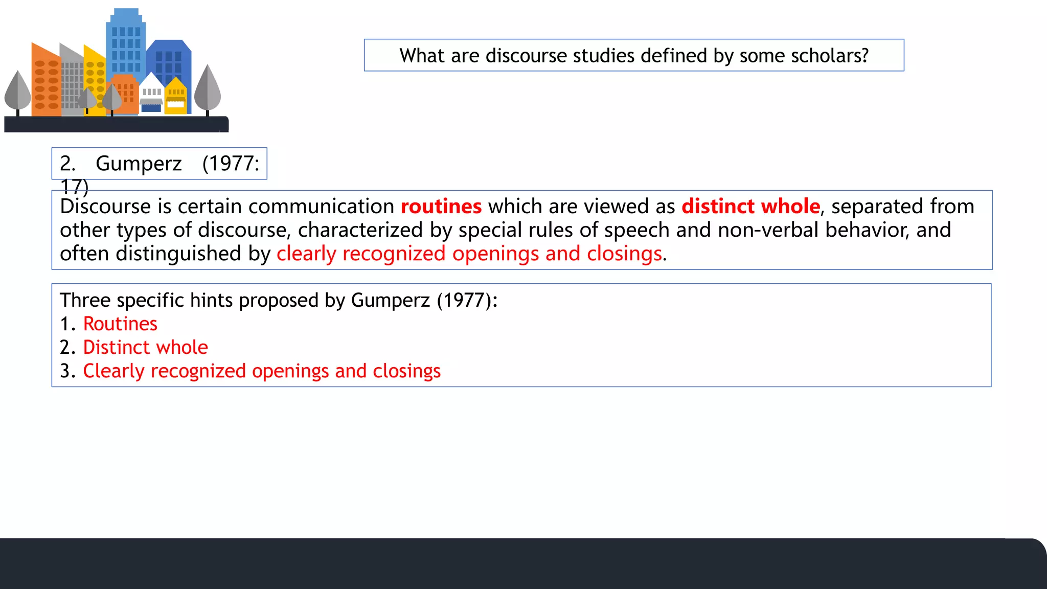 2. Gumperz (1977:
17)
Discourse is certain communication routines which are viewed as distinct whole, separated from
other types of discourse, characterized by special rules of speech and non-verbal behavior, and
often distinguished by clearly recognized openings and closings.
Three specific hints proposed by Gumperz (1977):
1. Routines
2. Distinct whole
3. Clearly recognized openings and closings
What are discourse studies defined by some scholars?
 