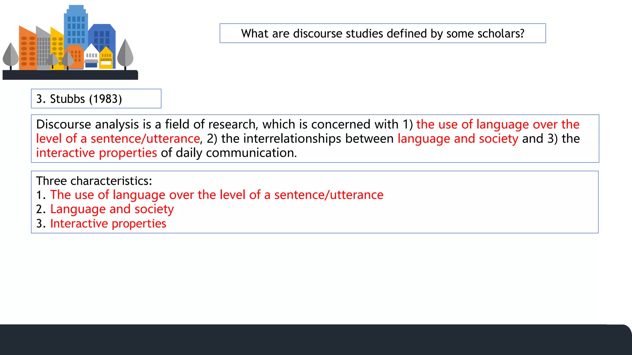 3. Stubbs (1983)
Discourse analysis is a field of research, which is concerned with 1) the use of language over the
level of a sentence/utterance, 2) the interrelationships between language and society and 3) the
interactive properties of daily communication.
Three characteristics:
1. The use of language over the level of a sentence/utterance
2. Language and society
3. Interactive properties
What are discourse studies defined by some scholars?
 