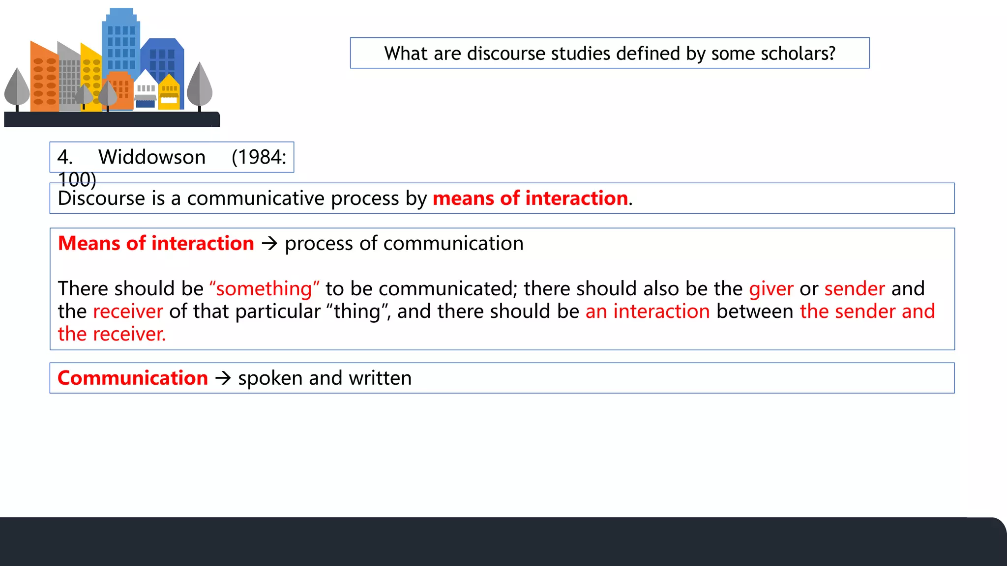 4. Widdowson (1984:
100)
Discourse is a communicative process by means of interaction.
Means of interaction  process of communication
There should be “something” to be communicated; there should also be the giver or sender and
the receiver of that particular “thing”, and there should be an interaction between the sender and
the receiver.
Communication  spoken and written
What are discourse studies defined by some scholars?
 