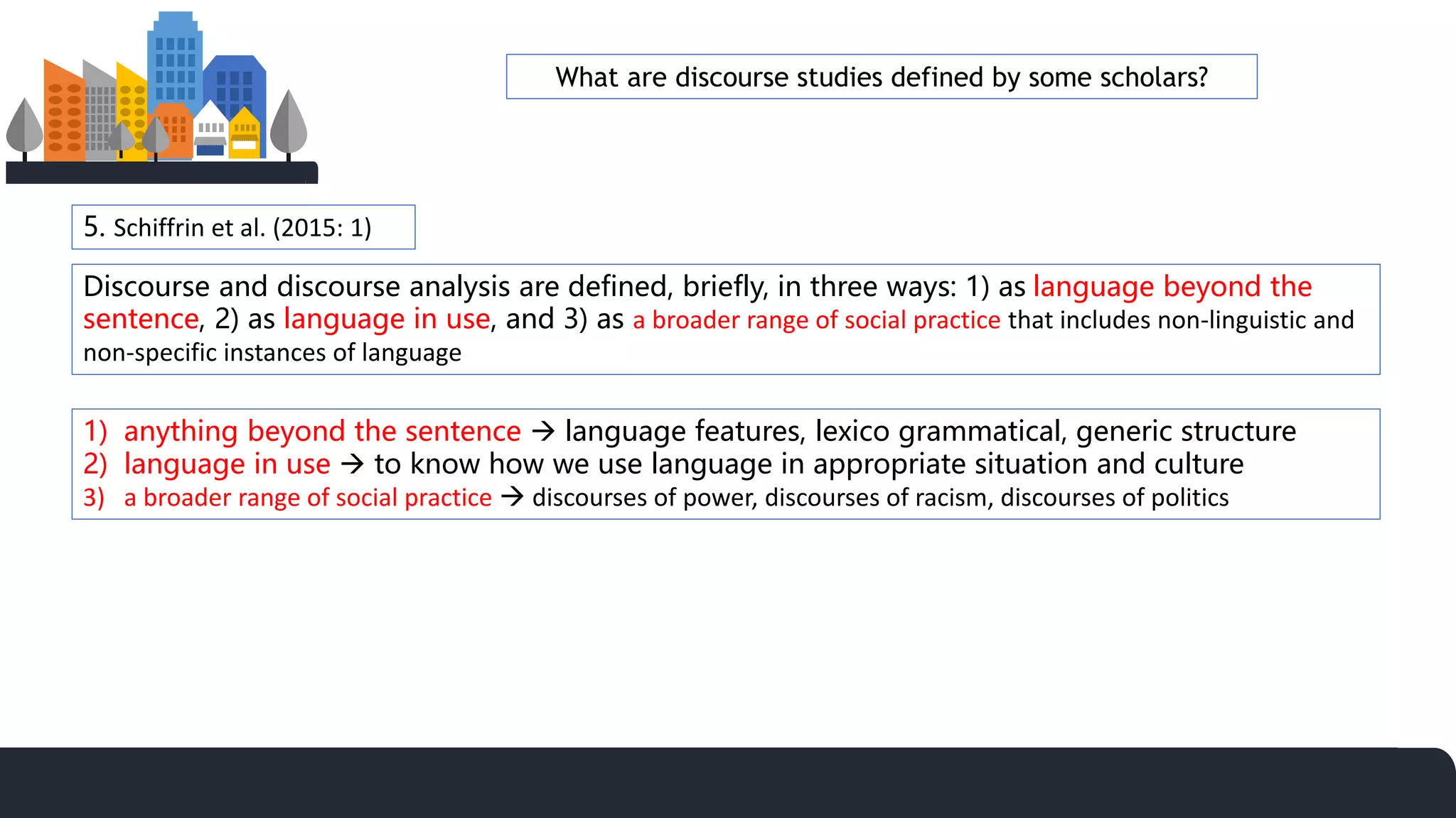 5. Schiffrin et al. (2015: 1)
Discourse and discourse analysis are defined, briefly, in three ways: 1) as language beyond the
sentence, 2) as language in use, and 3) as a broader range of social practice that includes non-linguistic and
non-specific instances of language
1) anything beyond the sentence  language features, lexico grammatical, generic structure
2) language in use  to know how we use language in appropriate situation and culture
3) a broader range of social practice  discourses of power, discourses of racism, discourses of politics
What are discourse studies defined by some scholars?
 