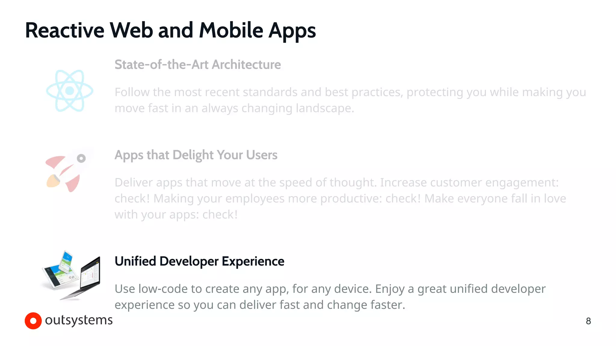 Reactive Web and Mobile Apps
Unified Developer Experience
Use low-code to create any app, for any device. Enjoy a great unified developer
experience so you can deliver fast and change faster.
State-of-the-Art Architecture
Follow the most recent standards and best practices, protecting you while making you
move fast in an always changing landscape.
Apps that Delight Your Users
Deliver apps that move at the speed of thought. Increase customer engagement:
check! Making your employees more productive: check! Make everyone fall in love
with your apps: check!
8
 