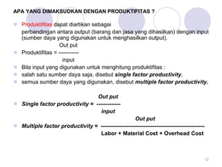 APA YANG DIMAKSUDKAN DENGAN PRODUKTIFITAS ?
 Produktifitas dapat diartikan sebagai
perbandingan antara output (barang dan jasa yang dihasilkan) dengan input
(sumber daya yang digunakan untuk menghasilkan output).
Out put
 Produktifitas = -----------
input
 Bila input yang digunakan untuk menghitung produktifitas :
 salah satu sumber daya saja, disebut single factor productivity,
 semua sumber daya yang digunakan, disebut multiple factor productivity.
Out put
 Single factor productivity = -------------
input
Out put
 Multiple factor productivity = --------------------------------------------------------
Labor + Material Cost + Overhead Cost
12
 