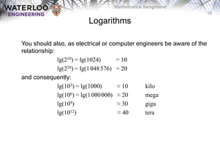 18
Mathematical background
You should also, as electrical or computer engineers be aware of the
relationship:
lg(210) = lg(1024) = 10
lg(220) = lg(1048576) = 20
and consequently:
lg(103) = lg(1000) ≈ 10 kilo
lg(106) = lg(1000000) ≈ 20 mega
lg(109) ≈ 30 giga
lg(1012) ≈ 40 tera
Logarithms
 