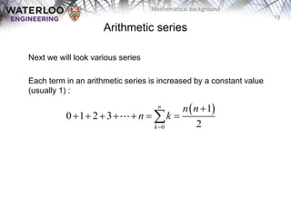 19
Mathematical background
Next we will look various series
Each term in an arithmetic series is increased by a constant value
(usually 1) :
 
0
1
0 1 2 3
2
n
k
n n
n k


      

Arithmetic series
 