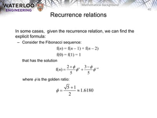 40
Mathematical background
In some cases, given the recurrence relation, we can find the
explicit formula:
– Consider the Fibonacci sequence:
f(n) = f(n – 1) + f(n – 2)
f(0) = f(1) = 1
that has the solution
where f is the golden ratio:
2 3
f( )
5 5
n n
n
f f
f f
 
 
5 1
1.6180
2
f

 
Recurrence relations
 