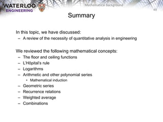 48
Mathematical background
In this topic, we have discussed:
– A review of the necessity of quantitative analysis in engineering
We reviewed the following mathematical concepts:
– The floor and ceiling functions
– L’Hôpital’s rule
– Logarithms
– Arithmetic and other polynomial series
• Mathematical induction
– Geometric series
– Recurrence relations
– Weighted average
– Combinations
Summary
 