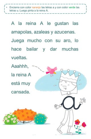 • Encierra con color naranjo las letras a y con color verde las
letras u. Luego pinta a la reina A.
A la reina A le gustan las
amapolas, azaleas y azucenas.
Juega mucho con su aro, lo
hace bailar y dar muchas
vueltas.
Aaahhh,
la reina A
está muy
cansada.
 