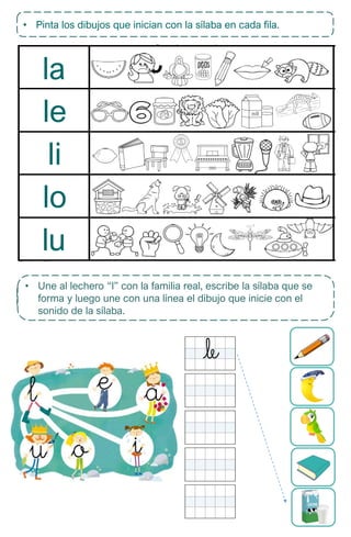 la
le
li
lo
lu
• Pinta los dibujos que inician con la sílaba en cada fila.
• Lee cada sílaba y luego une con el dibujo que corresponda.
• Une al lechero “l” con la familia real, escribe la sílaba que se
forma y luego une con una línea el dibujo que inicie con el
sonido de la sílaba.
 