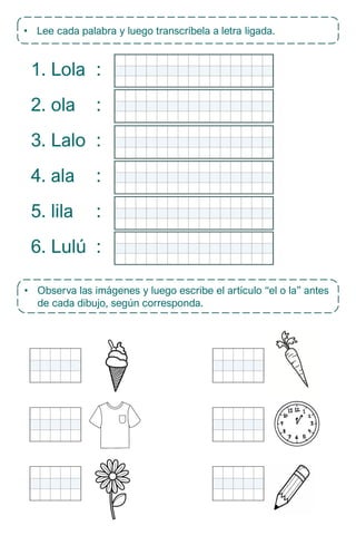 • Lee cada palabra y luego transcríbela a letra ligada.
1. Lola
2. ola
3. Lalo
4. ala
5. lila
6. Lulú
:
:
:
:
:
:
• Observa las imágenes y luego escribe el artículo “el o la” antes
de cada dibujo, según corresponda.
 