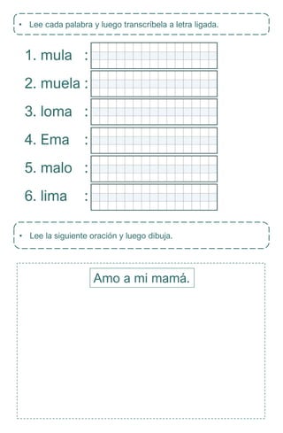 • Lee cada palabra y luego transcríbela a letra ligada.
1. mula
2. muela
3. loma
4. Ema
5. malo
6. lima
:
:
:
:
:
:
• Lee la siguiente oración y luego dibuja.
Amo a mi mamá.
 