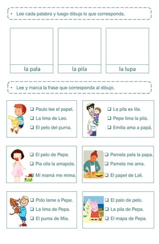 • Lee cada palabra y luego dibuja lo que corresponda.
pala
la pala pala
la pila pala
la lupa
• Lee y marca la frase que corresponda al dibujo.
 Paulo lee el papel.
 La lima de Leo.
 El pelo del puma.
 La pila es lila.
 Pepe lima la pila.
 Emilia ama a papá.
 Pamela pela la papa.
 Pamela me ama.
 El papel de Lali.
 El pelo de Pepe.
 Pia olía la amapola.
 Mi mamá me mima.
 El palo de pelo.
 La pila de Pepa.
 El mapa de Pepa.
 Polo lame a Pepe.
 La lima de Pepa.
 El puma de Mia.
 