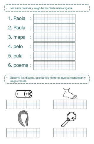 • Lee cada palabra y luego transcríbela a letra ligada.
1. Paola
2. Paula
3. mapa
4. pelo
5. pala
6. poema
:
:
:
:
:
:
• Observa los dibujos, escribe los nombres que correspondan y
luego colorea.
 