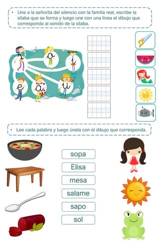 • Une a la señorita del silencio con la familia real, escribe la
sílaba que se forma y luego une con una línea el dibujo que
corresponda al sonido de la sílaba.
• Lee cada palabra y luego únela con el dibujo que corresponda.
sopa
Elisa
mesa
salame
sapo
sol
 