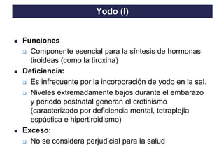 TO THE HEIGHT OF YOUR DREAMS
Yodo (I)
◼ Funciones
❑ Componente esencial para la síntesis de hormonas
tiroideas (como la tiroxina)
◼ Deficiencia:
❑ Es infrecuente por la incorporación de yodo en la sal.
❑ Niveles extremadamente bajos durante el embarazo
y periodo postnatal generan el cretinismo
(caracterizado por deficiencia mental, tetraplejia
espástica e hipertiroidismo)
◼ Exceso:
❑ No se considera perjudicial para la salud
 