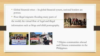 • Global financial crises – In global financial system, national borders are
porous.
• Poor illegal migrants flooding many parts of
the world, the virtual flow of legal and illegal
information such as blogs and child pornography.
• * Filipino communities abroad
and Chinese communities in the
Philippines.
 