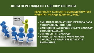 КОЛИ ПЕРЕГЛЯДАТИ ТА ВНОСИТИ ЗМІНИ
ПЕРЕГЛЯДАТИ ТА ВНОСИТИ ЗМІНИ ДО СТРАТЕГІЇ
РОЗВИТКУ ЗАКЛАДУ ДОЦІЛЬНО, ЯКЩО:
ЗМІНИЛАСЯ НОРМАТИВНО-ПРАВОВА БАЗА
У СФЕРІ ДІЯЛЬНОСТІ ЗДО;
ЗАСНОВНИК ЗАТВЕРДИВ СТАТУТ ЗАКЛАДУ
В НОВІЙ РЕДАКЦІЇ;
ЗМІНИВСЯ ТИП ЗАКЛАДУ;
ВИНИКЛА ПОТРЕБА В КОРИГУВАННІ
З ОГЛЯДУ НА АНАЛІЗ РЕЗУЛЬТАТІВ
ВИКОНАННЯ.
перегляд
стратегії
 