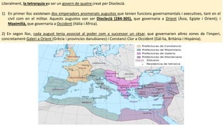 Literalment, la tetrarquia va ser un govern de quatre creat per Dioclecià.
1) En primer lloc existeixen dos emperadors anomenats augustos que tenien funcions governamentals i executives, tant en el
civil com en el militar. Aquests augustos van ser Dioclecià (284-305), que governaria a Orient (Àsia, Egipte i Orient); i
Maximilià, que governaria a Occident (Itàlia i Àfrica).
2) En segon lloc, cada august tenia associat al poder com a successor un cèsar, que governarien altres zones de l'imperi,
concretament Galeri a Orient (Grècia i províncies danubianes) i Constanci Clor a Occident (Gàl·lia, Britània i Hispània).
 