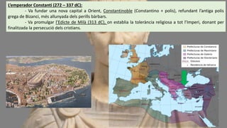 L’emperador Constanti (272 – 337 dC):
- Va fundar una nova capital a Orient, Constantinoble (Constantino + polis), refundant l’antiga polis
grega de Bizanci, més allunyada dels perills bàrbars.
- Va promulgar l’Edicte de Milà (313 dC), on establia la tolerància religiosa a tot l’Imperi, donant per
finalitzada la persecució dels cristians.
 