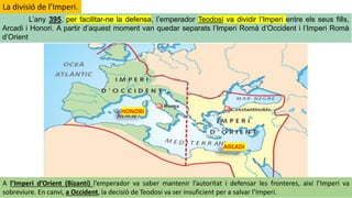 HONORI
ARCADI
L’any 395, per facilitar-ne la defensa, l’emperador Teodosi va dividir l’Imperi entre els seus fills,
Arcadi i Honori. A partir d’aquest moment van quedar separats l’Imperi Romà d’Occident i l’Imperi Romà
d’Orient
La divisió de l’Imperi.
A l’Imperi d’Orient (Bizantí) l’emperador va saber mantenir l’autoritat i defensar les fronteres, així l’Imperi va
sobreviure. En canvi, a Occident, la decisió de Teodosi va ser insuficient per a salvar l’Imperi.
 