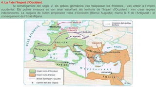 4. La fi de l’Imperi d’Occident.
Al començament del segle V, els pobles germànics van traspassar les fronteres i van entrar a l’Imperi
occidental. Els pobles invasors es van anar instal·lant als territoris de l’Imperi d’Occident i van crear regnes
independents. La caiguda de l’últim emperador romà d’Occident (Ròmul Augústul) marca la fi de l’Antiguitat i el
començament de l’Edat Mitjana.
 