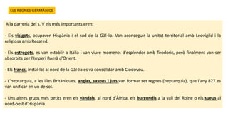 A la darreria del s. V els més importants eren:
- Els visigots, ocupaven Hispània i el sud de la Gàl·lia. Van aconseguir la unitat territorial amb Leovigild i la
religiosa amb Recared.
- Els ostrogots, es van establir a Itàlia i van viure moments d'esplendor amb Teodoric, però finalment van ser
absorbits per l'Imperi Romà d'Orient.
- Els francs, instal·lat al nord de la Gàl·lia es va consolidar amb Clodoveu.
- L'heptarquia, a les illes Britàniques, angles, saxons i juts van formar set regnes (heptarquia), que l'any 827 es
van unificar en un de sol.
- Uns altres grups més petits eren els vàndals, al nord d'Àfrica, els burgundis a la vall del Roine o els sueus al
nord-oest d'Hispània.
ELS REGNES GERMÀNICS
 
