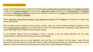 La gran invasió dels germànics va començar l'any 406, sueus, vàndals i alans van travessar el Rin, van saquejar les Gàl·lies
i al 409 es van instal·lar a Hispània. Per la seva part, angles, juts i saxons van passar a les illes Britàniques; els burgundis
van ocupar el sud-est de les Gàl·lies i el francs es van assentar a la part nord. Els visigots van saquejar Roma l'any 410 i es
van encaminar a la Gàl·lia i a Hispània.
L'últim emperador romà, Ròmul Augústul, va ser destronat al 476 per l'herul Odoacre i tot Occident va quedar sota
domini dels invasors.
Tant els pobles invasor considerats intrusos (sueus, vàndals, alans, etc.) com els federats (visigots, burgundis, francs,
etc.), es van constituir en regnes, que en molts casos el van fer amb consentiment de les oligarquies locals, deleroses de
veure's alliberades de les tenalles de l'administració imperial.
Es van mantenir algunes formes econòmiques, socials i culturals, ja que els pobles germànics les van imitar
voluntàriament o involuntàriament dintre de les seves possibilitats.
La civilització romana, que es va anar degradant cada cop més, es va mantenir molt de temps. I quan allò que
anomenem Civilització Europea o Occidental comenci a sorgir amb personalitat pròpia, les influencies del món romà es
trobaran a la seva economia, a les seves estructures socials i en la cultura (llengües romàniques).
LES INVASIONS GERMÀNIQUES
 