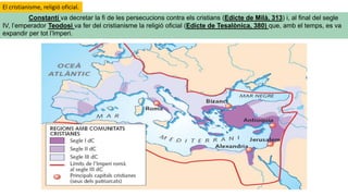 Constantí va decretar la fi de les persecucions contra els cristians (Edicte de Milà, 313) i, al final del segle
IV, l’emperador Teodosi va fer del cristianisme la religió oficial (Edicte de Tesalònica, 380) que, amb el temps, es va
expandir per tot l’Imperi.
El cristianisme, religió oficial.
 