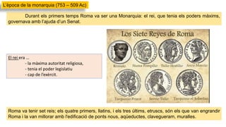 Durant els primers temps Roma va ser una Monarquia: el rei, que tenia els poders màxims,
governava amb l’ajuda d’un Senat.
El rei era …
- la màxima autoritat religiosa,
- tenia el poder legislatiu
- cap de l’exèrcit.
L’època de la monarquia (753 – 509 Ac)
Roma va tenir set reis; els quatre primers, llatins, i els tres últims, etruscs, són els que van engrandir
Roma i la van millorar amb l'edificació de ponts nous, aqüeductes, clavegueram, muralles.
 