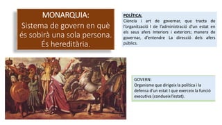 MONARQUIA:
Sistema de govern en què
és sobirà una sola persona.
És hereditària.
POLÍTICA:
Ciència i art de governar, que tracta de
l’organització I de l’administració d’un estat en
els seus afers Interiors i exteriors; manera de
governar, d’entendre La direcció dels afers
públics.
 