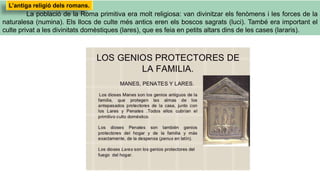 La població de la Roma primitiva era molt religiosa: van divinitzar els fenòmens i les forces de la
naturalesa (numina). Els llocs de culte més antics eren els boscos sagrats (luci). També era important el
culte privat a les divinitats domèstiques (lares), que es feia en petits altars dins de les cases (lararis).
L’antiga religió dels romans.
 