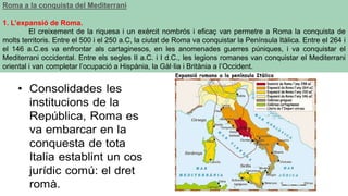 Roma a la conquista del Mediterrani
1. L’expansió de Roma.
El creixement de la riquesa i un exèrcit nombrós i eficaç van permetre a Roma la conquista de
molts territoris. Entre el 500 i el 250 a.C, la ciutat de Roma va conquistar la Península Itàlica. Entre el 264 i
el 146 a.C.es va enfrontar als cartaginesos, en les anomenades guerres púniques, i va conquistar el
Mediterrani occidental. Entre els segles II a.C. i I d.C., les legions romanes van conquistar el Mediterrani
oriental i van completar l’ocupació a Hispània, la Gàl·lia i Britània a l’Occident.
 